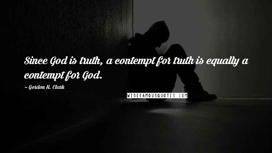 Gordon H. Clark Quotes: Since God is truth, a contempt for truth is equally a contempt for God.