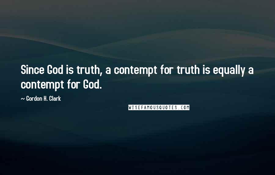 Gordon H. Clark Quotes: Since God is truth, a contempt for truth is equally a contempt for God.