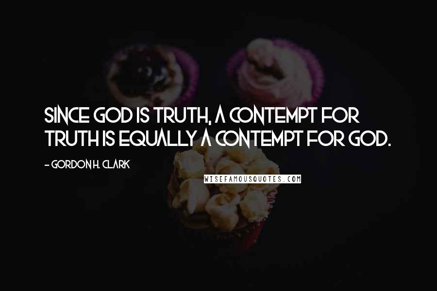 Gordon H. Clark Quotes: Since God is truth, a contempt for truth is equally a contempt for God.