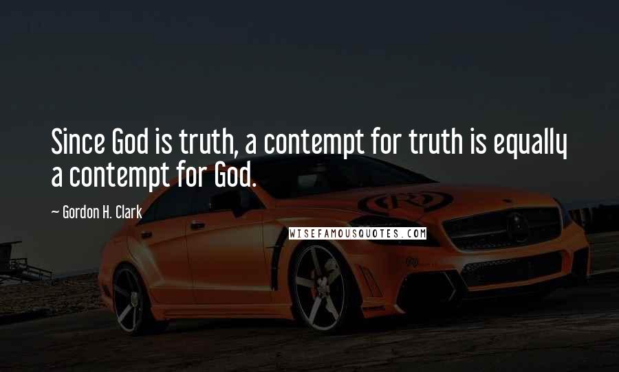 Gordon H. Clark Quotes: Since God is truth, a contempt for truth is equally a contempt for God.