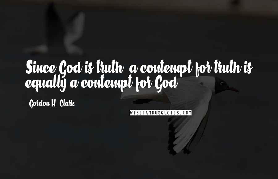 Gordon H. Clark Quotes: Since God is truth, a contempt for truth is equally a contempt for God.