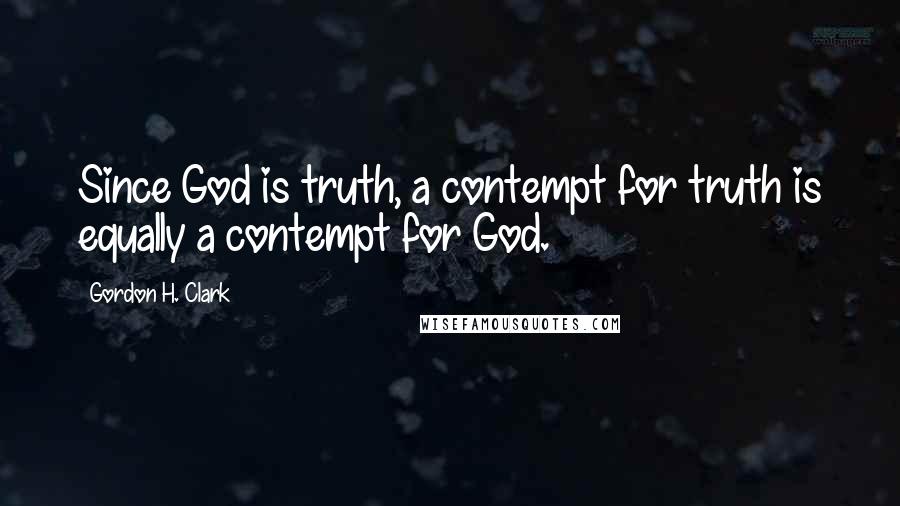 Gordon H. Clark Quotes: Since God is truth, a contempt for truth is equally a contempt for God.