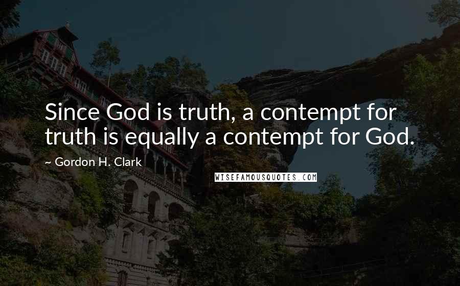 Gordon H. Clark Quotes: Since God is truth, a contempt for truth is equally a contempt for God.