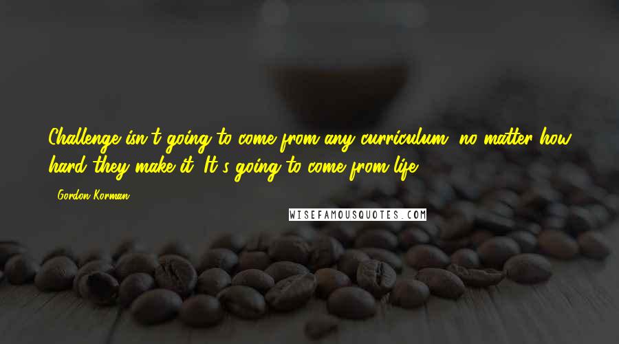 Gordon Korman Quotes: Challenge isn't going to come from any curriculum, no matter how hard they make it. It's going to come from life.