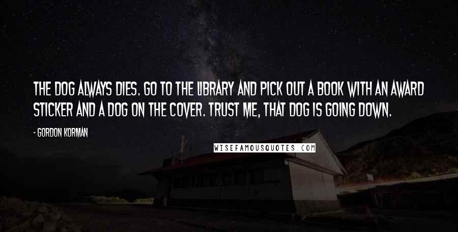 Gordon Korman Quotes: The dog always dies. Go to the library and pick out a book with an award sticker and a dog on the cover. Trust me, that dog is going down.