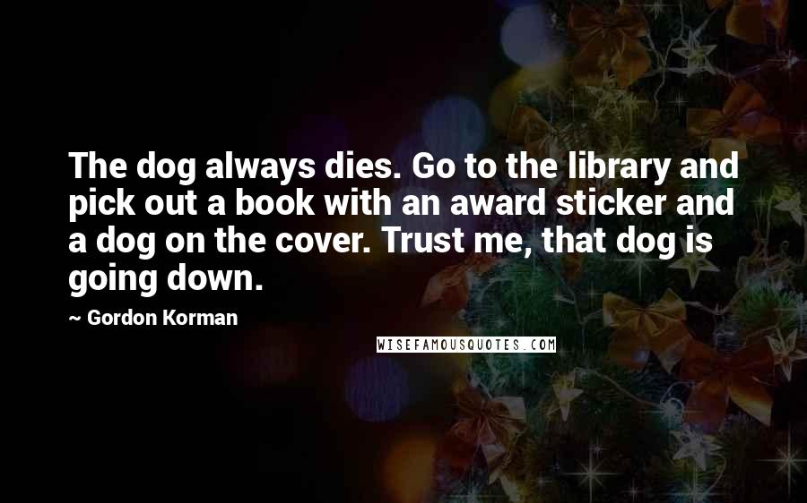 Gordon Korman Quotes: The dog always dies. Go to the library and pick out a book with an award sticker and a dog on the cover. Trust me, that dog is going down.