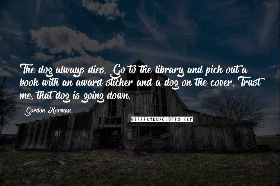 Gordon Korman Quotes: The dog always dies. Go to the library and pick out a book with an award sticker and a dog on the cover. Trust me, that dog is going down.