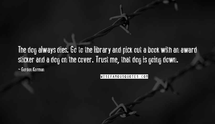 Gordon Korman Quotes: The dog always dies. Go to the library and pick out a book with an award sticker and a dog on the cover. Trust me, that dog is going down.