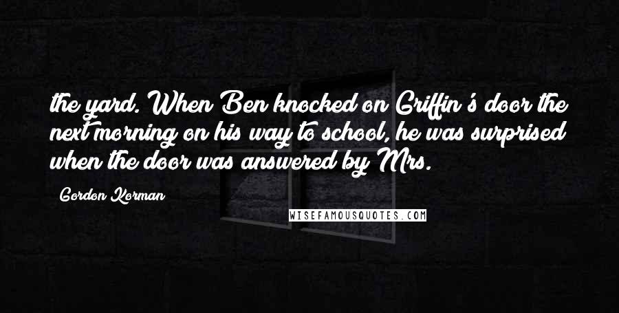 Gordon Korman Quotes: the yard. When Ben knocked on Griffin's door the next morning on his way to school, he was surprised when the door was answered by Mrs.