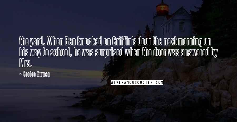 Gordon Korman Quotes: the yard. When Ben knocked on Griffin's door the next morning on his way to school, he was surprised when the door was answered by Mrs.