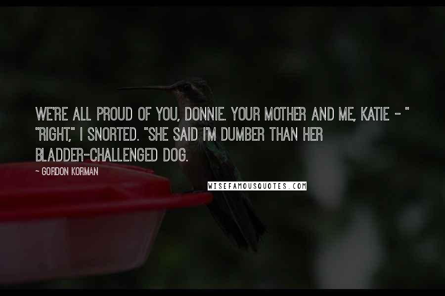 Gordon Korman Quotes: We're all proud of you, Donnie. Your mother and me, Katie - " "Right," I snorted. "She said I'm dumber than her bladder-challenged dog.