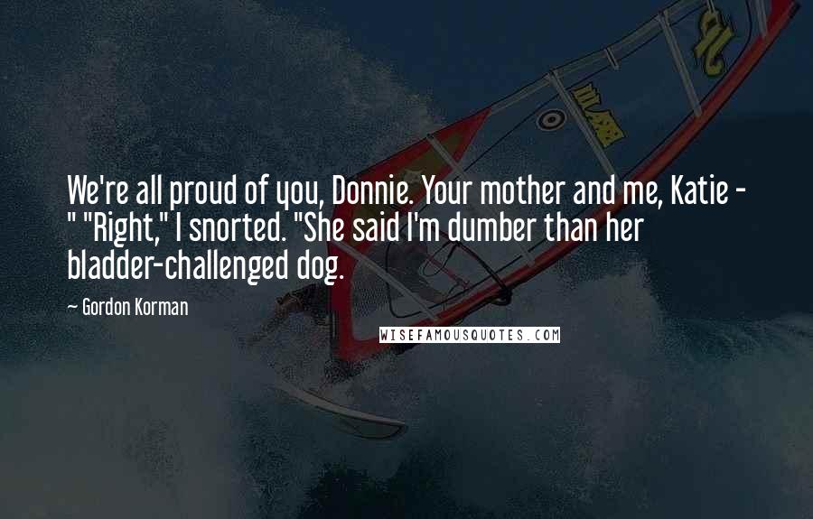 Gordon Korman Quotes: We're all proud of you, Donnie. Your mother and me, Katie - " "Right," I snorted. "She said I'm dumber than her bladder-challenged dog.