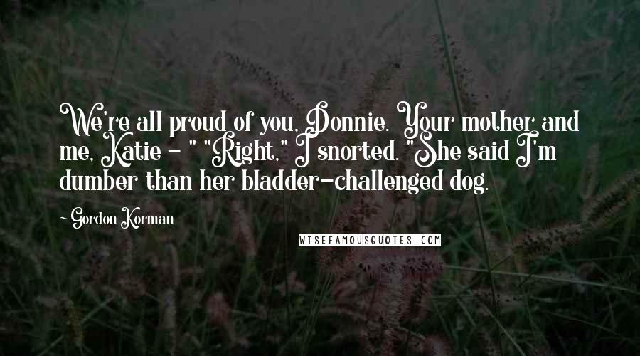 Gordon Korman Quotes: We're all proud of you, Donnie. Your mother and me, Katie - " "Right," I snorted. "She said I'm dumber than her bladder-challenged dog.