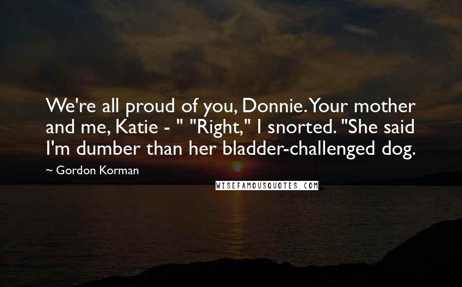 Gordon Korman Quotes: We're all proud of you, Donnie. Your mother and me, Katie - " "Right," I snorted. "She said I'm dumber than her bladder-challenged dog.