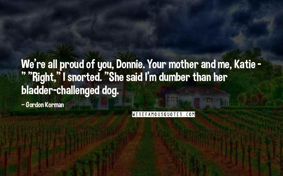 Gordon Korman Quotes: We're all proud of you, Donnie. Your mother and me, Katie - " "Right," I snorted. "She said I'm dumber than her bladder-challenged dog.