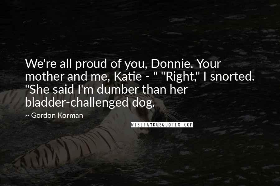 Gordon Korman Quotes: We're all proud of you, Donnie. Your mother and me, Katie - " "Right," I snorted. "She said I'm dumber than her bladder-challenged dog.