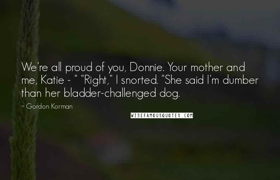 Gordon Korman Quotes: We're all proud of you, Donnie. Your mother and me, Katie - " "Right," I snorted. "She said I'm dumber than her bladder-challenged dog.