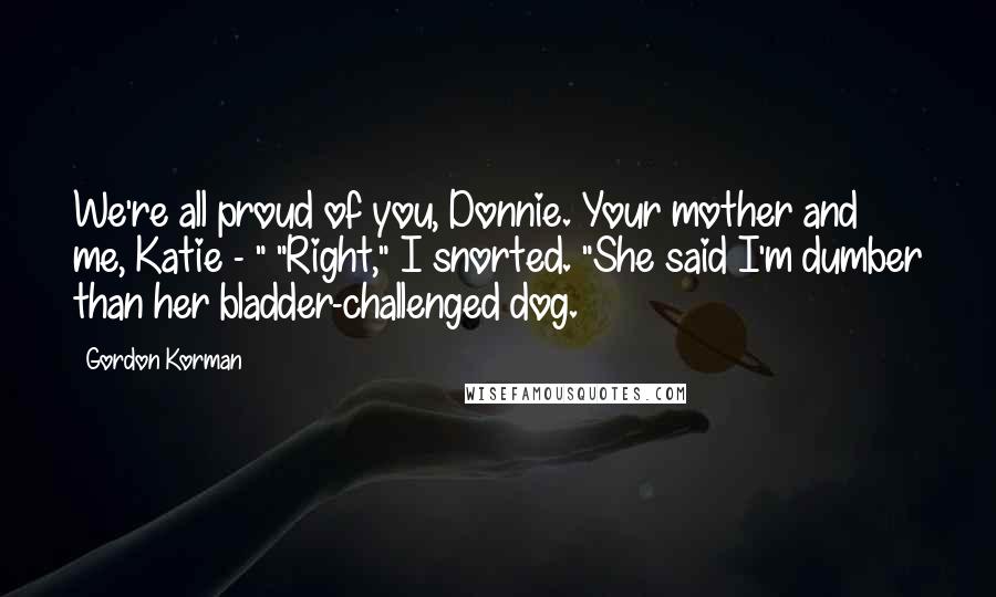 Gordon Korman Quotes: We're all proud of you, Donnie. Your mother and me, Katie - " "Right," I snorted. "She said I'm dumber than her bladder-challenged dog.