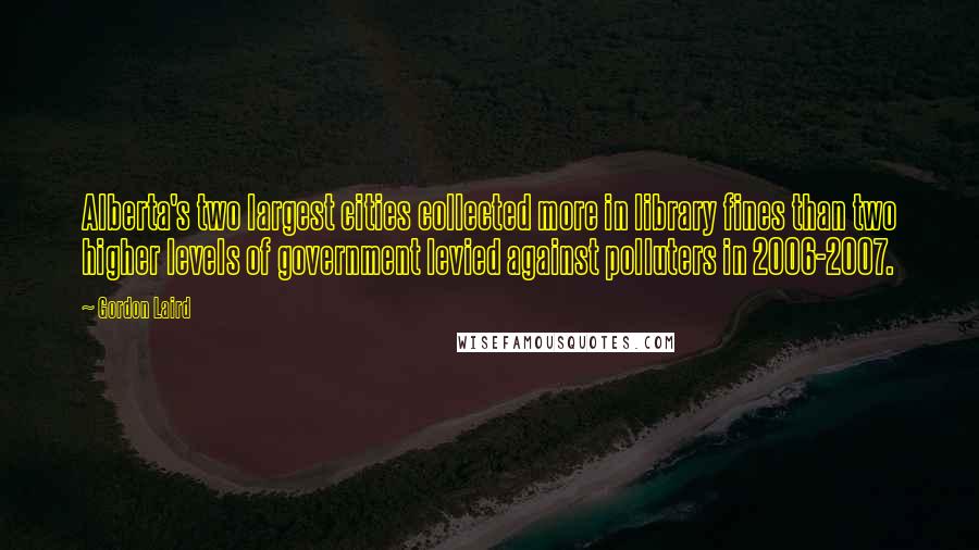 Gordon Laird Quotes: Alberta's two largest cities collected more in library fines than two higher levels of government levied against polluters in 2006-2007.