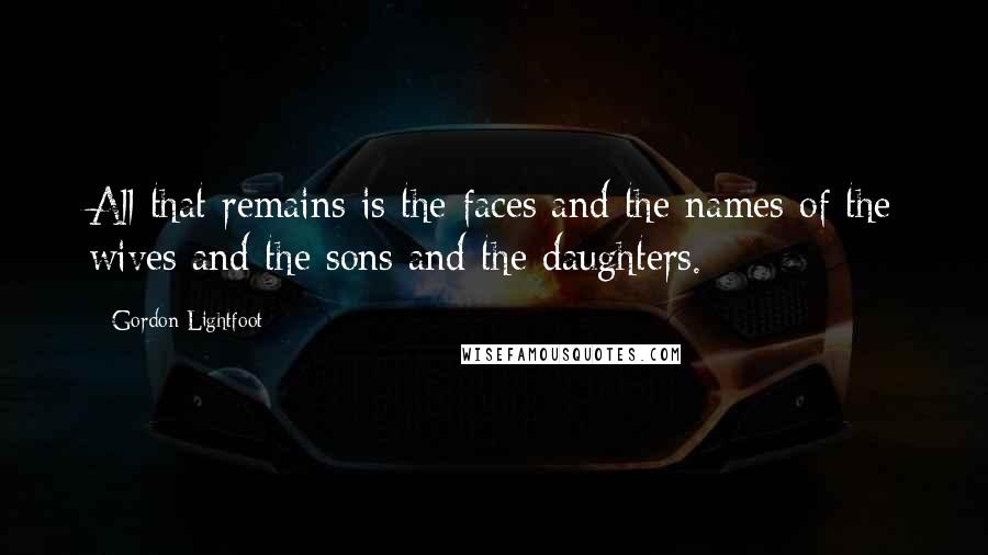 Gordon Lightfoot Quotes: All that remains is the faces and the names of the wives and the sons and the daughters.