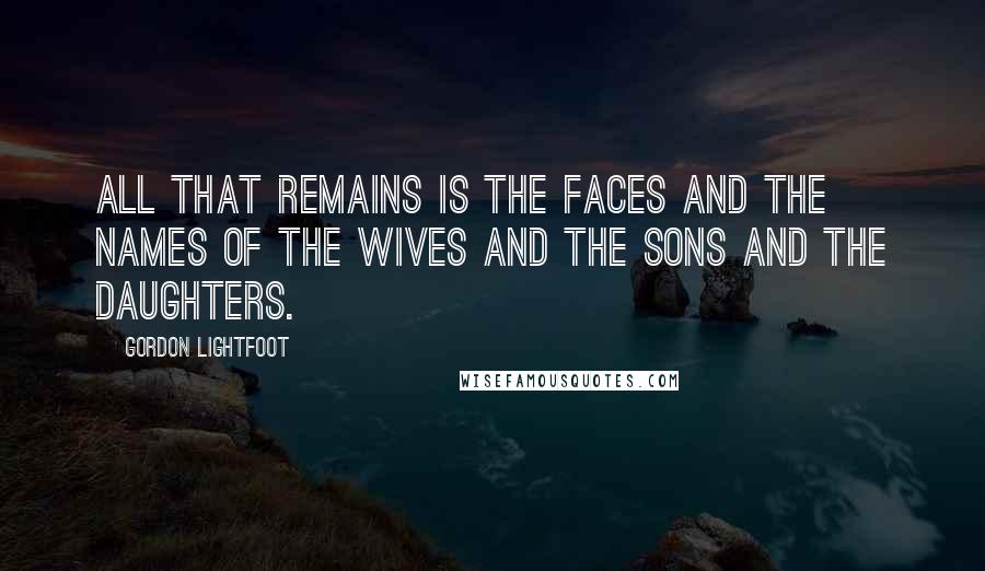 Gordon Lightfoot Quotes: All that remains is the faces and the names of the wives and the sons and the daughters.