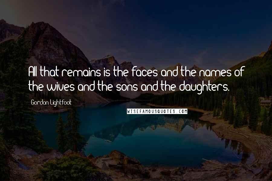 Gordon Lightfoot Quotes: All that remains is the faces and the names of the wives and the sons and the daughters.