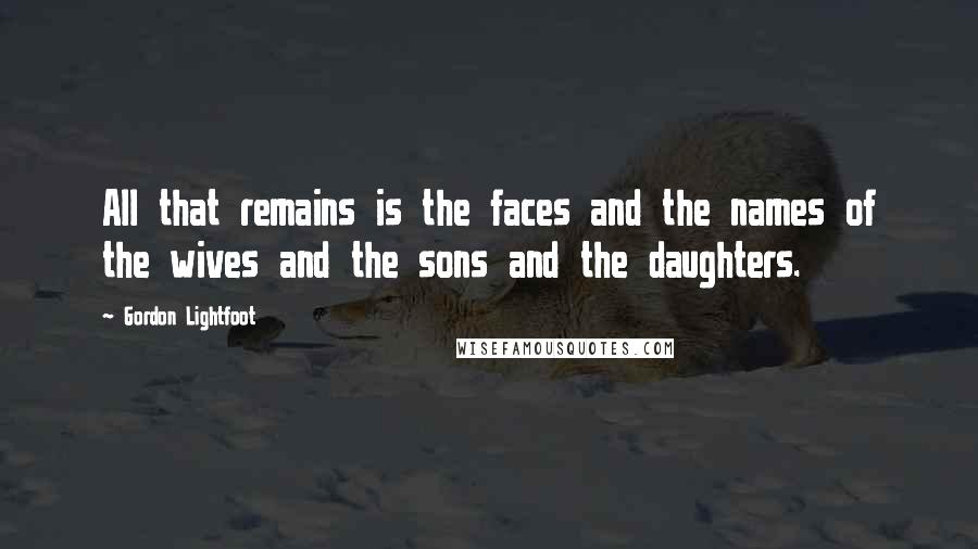 Gordon Lightfoot Quotes: All that remains is the faces and the names of the wives and the sons and the daughters.