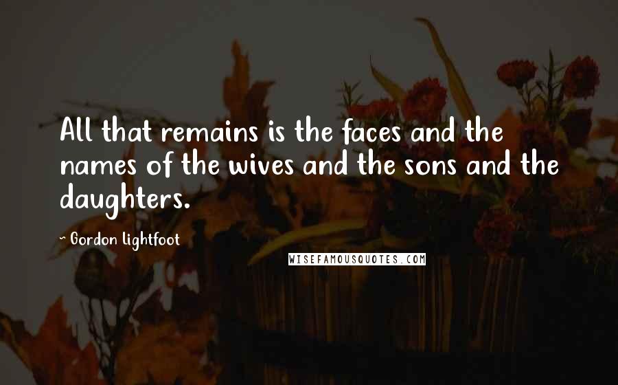 Gordon Lightfoot Quotes: All that remains is the faces and the names of the wives and the sons and the daughters.