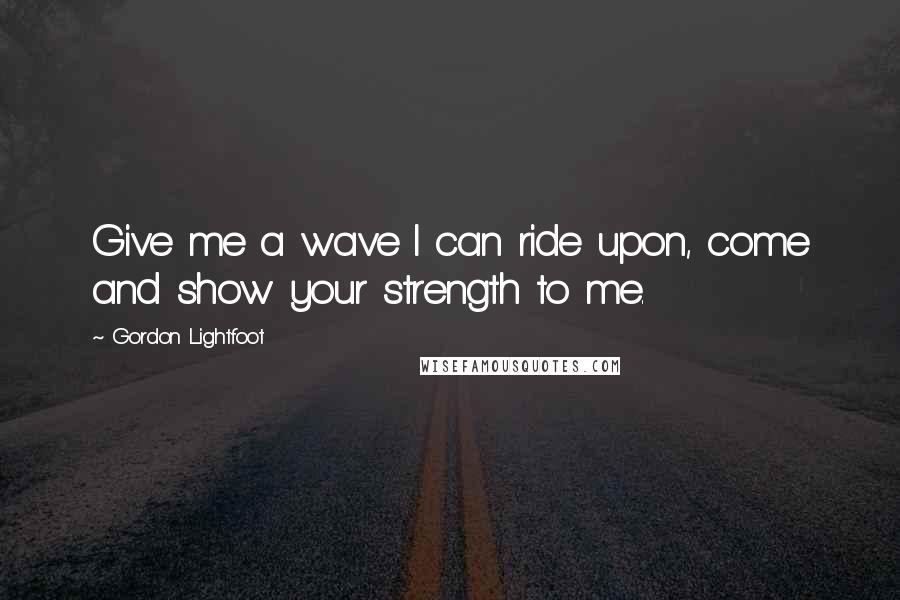 Gordon Lightfoot Quotes: Give me a wave I can ride upon, come and show your strength to me.