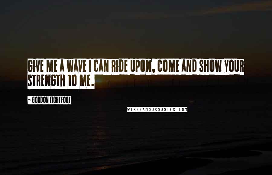 Gordon Lightfoot Quotes: Give me a wave I can ride upon, come and show your strength to me.