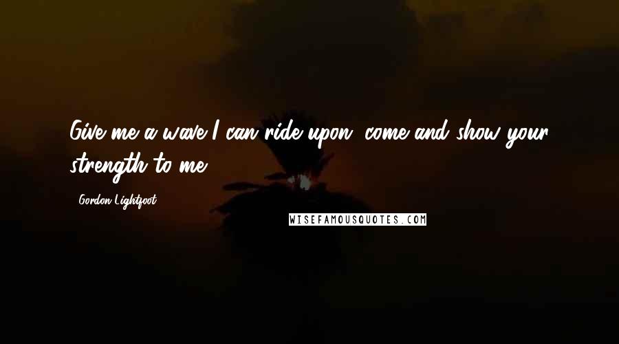 Gordon Lightfoot Quotes: Give me a wave I can ride upon, come and show your strength to me.