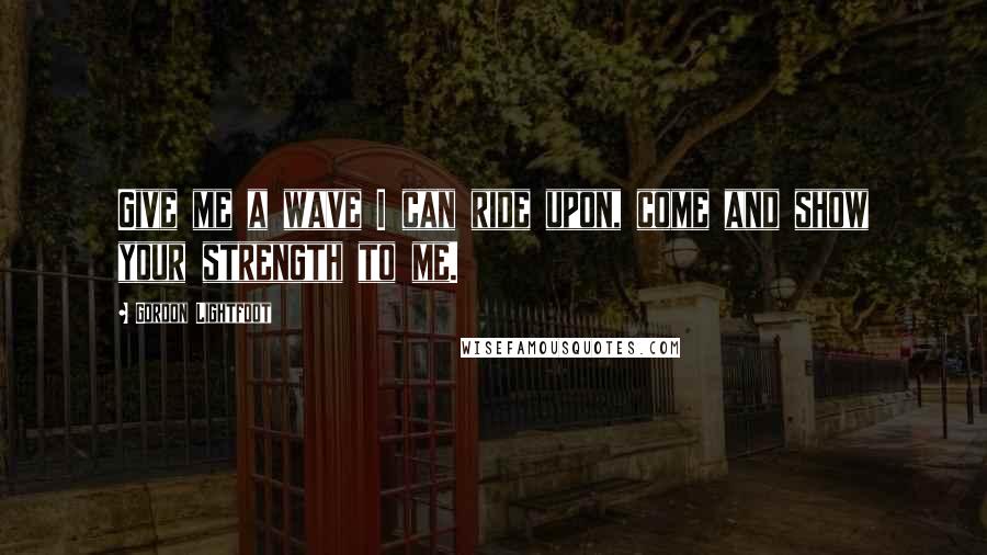 Gordon Lightfoot Quotes: Give me a wave I can ride upon, come and show your strength to me.