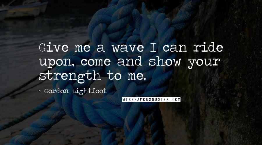 Gordon Lightfoot Quotes: Give me a wave I can ride upon, come and show your strength to me.