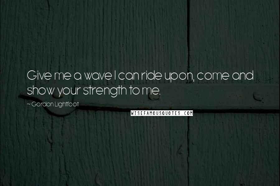 Gordon Lightfoot Quotes: Give me a wave I can ride upon, come and show your strength to me.