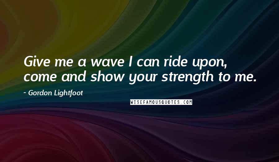 Gordon Lightfoot Quotes: Give me a wave I can ride upon, come and show your strength to me.