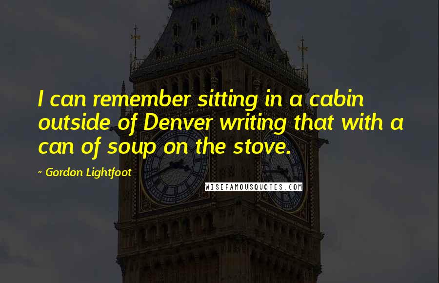 Gordon Lightfoot Quotes: I can remember sitting in a cabin outside of Denver writing that with a can of soup on the stove.