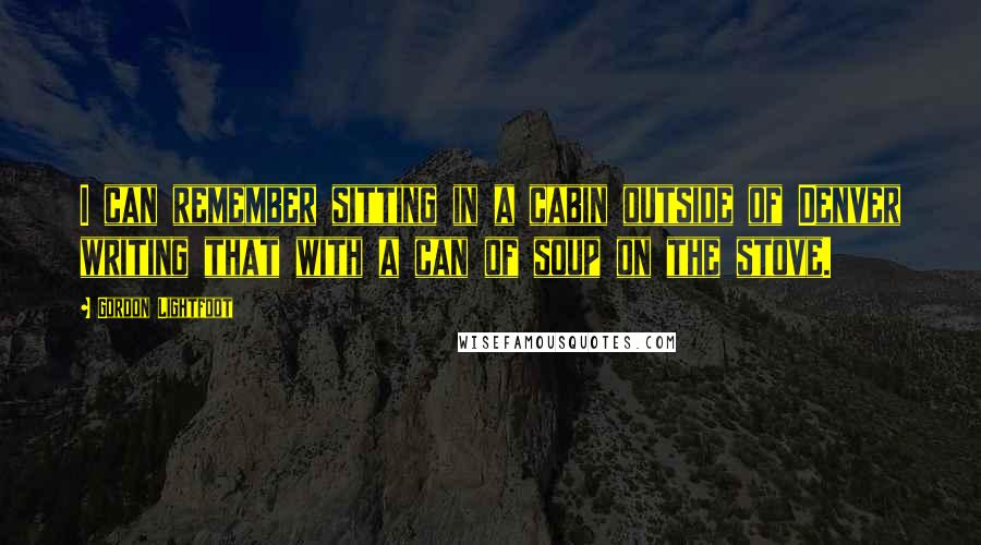 Gordon Lightfoot Quotes: I can remember sitting in a cabin outside of Denver writing that with a can of soup on the stove.