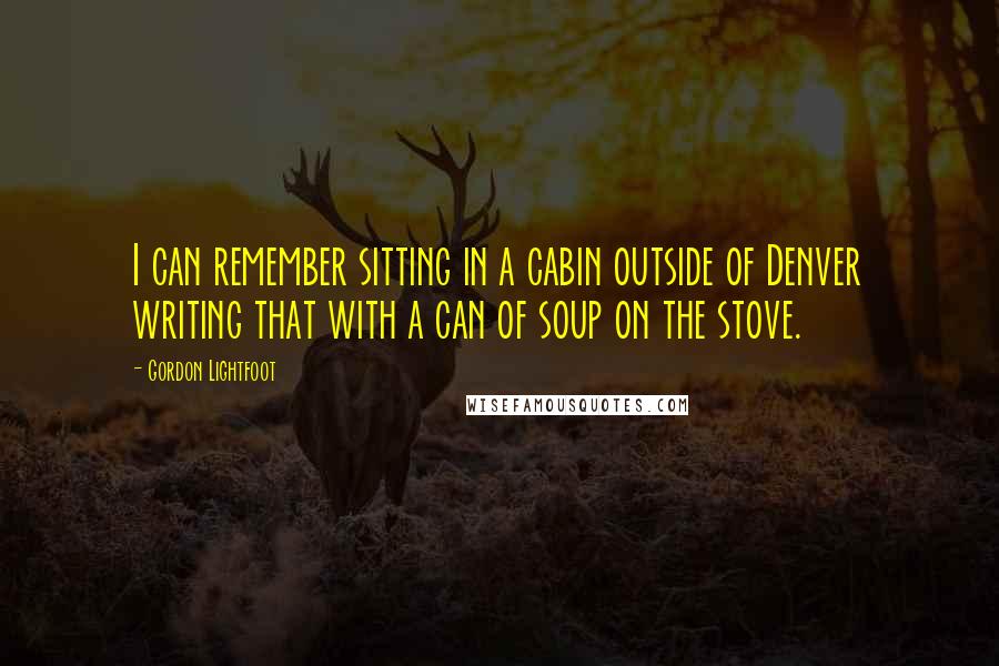 Gordon Lightfoot Quotes: I can remember sitting in a cabin outside of Denver writing that with a can of soup on the stove.