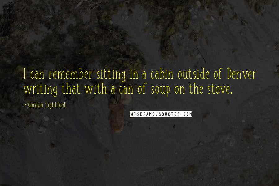 Gordon Lightfoot Quotes: I can remember sitting in a cabin outside of Denver writing that with a can of soup on the stove.