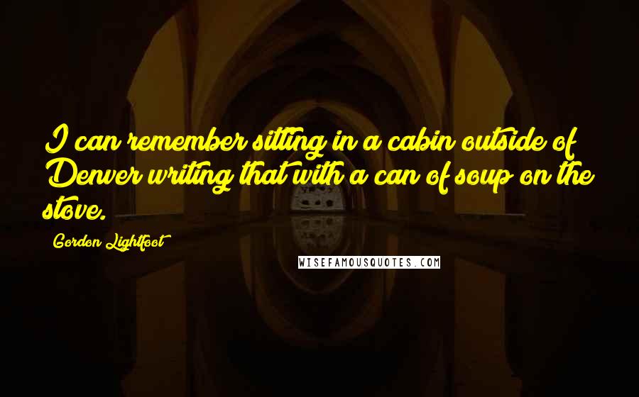 Gordon Lightfoot Quotes: I can remember sitting in a cabin outside of Denver writing that with a can of soup on the stove.