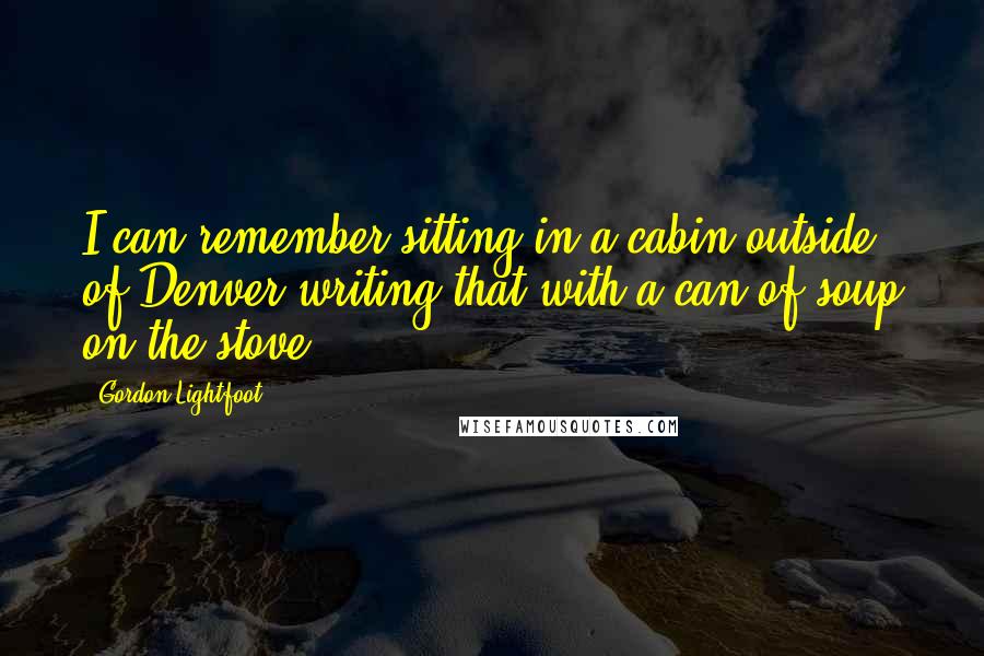 Gordon Lightfoot Quotes: I can remember sitting in a cabin outside of Denver writing that with a can of soup on the stove.