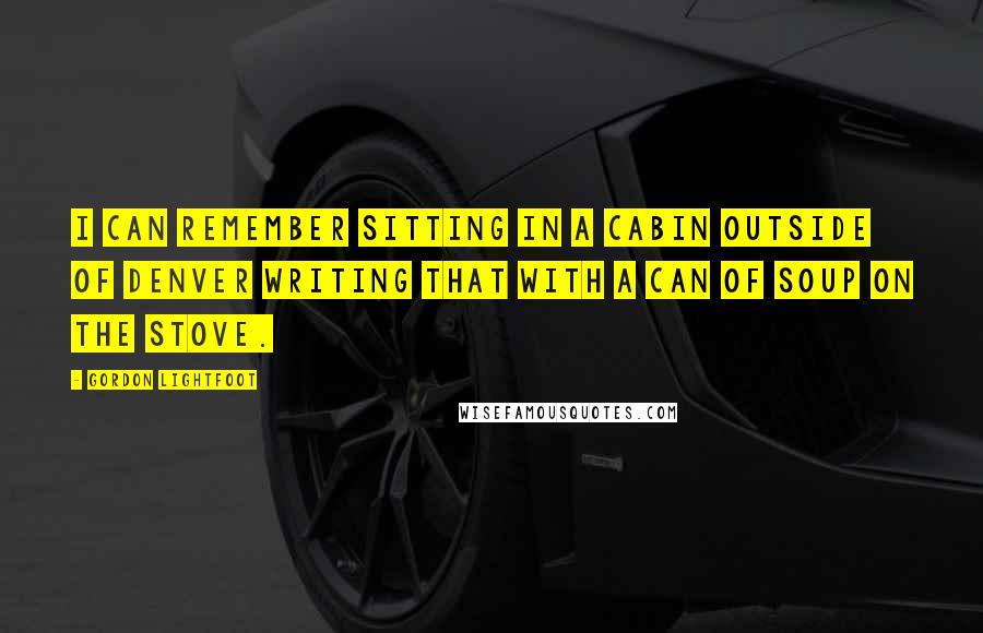 Gordon Lightfoot Quotes: I can remember sitting in a cabin outside of Denver writing that with a can of soup on the stove.