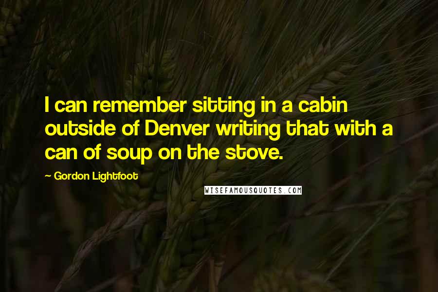 Gordon Lightfoot Quotes: I can remember sitting in a cabin outside of Denver writing that with a can of soup on the stove.