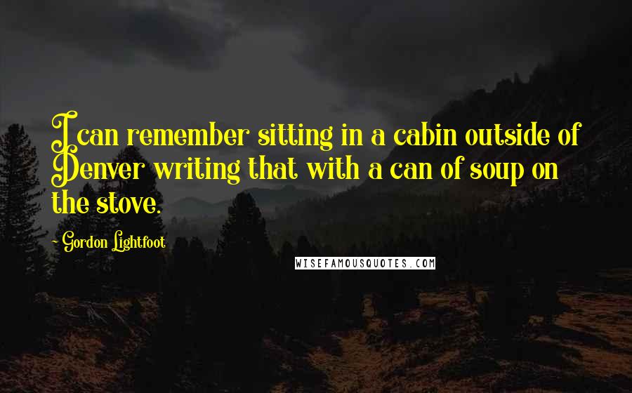 Gordon Lightfoot Quotes: I can remember sitting in a cabin outside of Denver writing that with a can of soup on the stove.