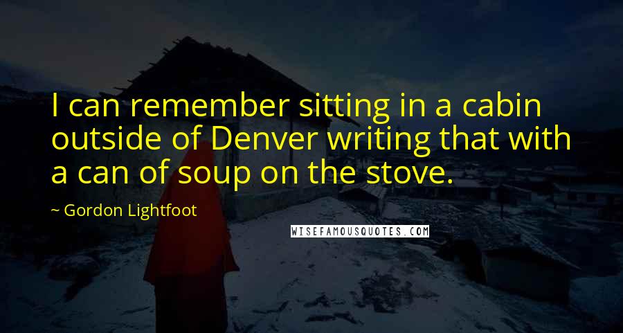 Gordon Lightfoot Quotes: I can remember sitting in a cabin outside of Denver writing that with a can of soup on the stove.