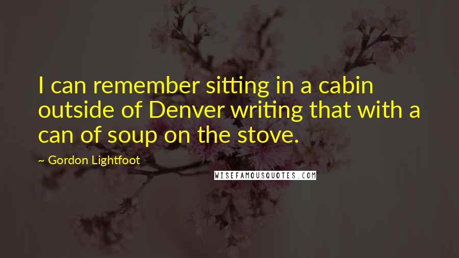 Gordon Lightfoot Quotes: I can remember sitting in a cabin outside of Denver writing that with a can of soup on the stove.