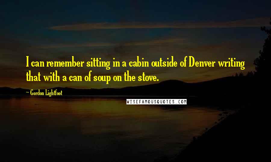 Gordon Lightfoot Quotes: I can remember sitting in a cabin outside of Denver writing that with a can of soup on the stove.