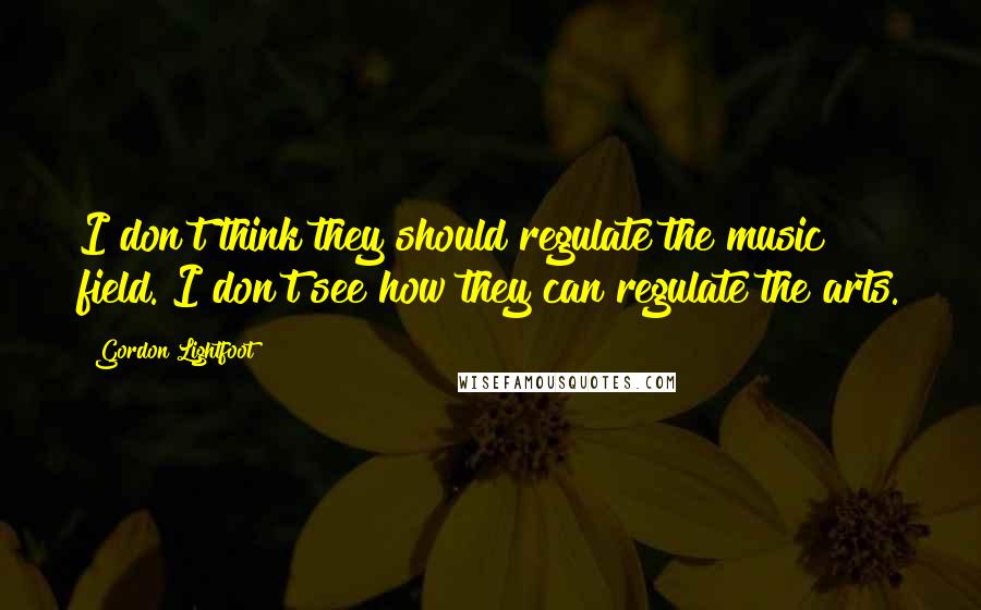 Gordon Lightfoot Quotes: I don't think they should regulate the music field. I don't see how they can regulate the arts.