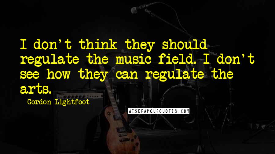 Gordon Lightfoot Quotes: I don't think they should regulate the music field. I don't see how they can regulate the arts.