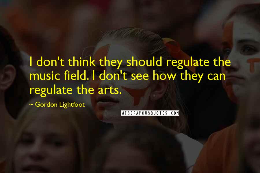 Gordon Lightfoot Quotes: I don't think they should regulate the music field. I don't see how they can regulate the arts.